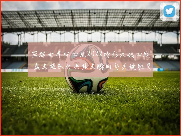 篮球世界杯回放2022精彩大战回顾 盘点强队对决焦点瞬间与关键胜负