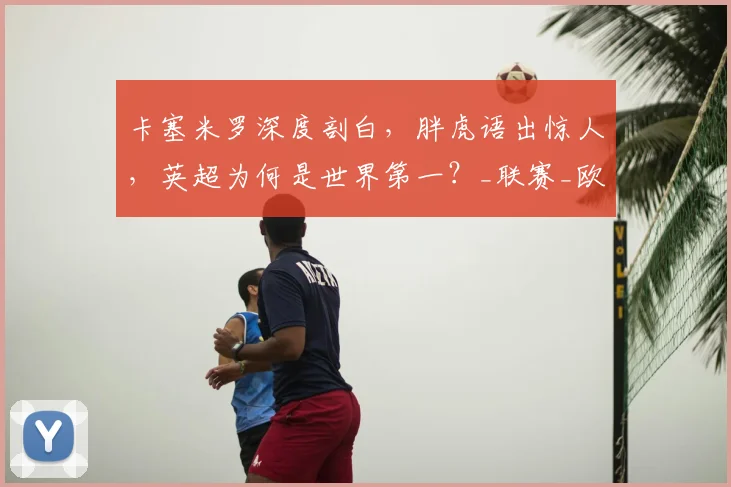 卡塞米罗深度剖白,胖虎语出惊人,英超为何是世界第一?_联赛_欧冠_欧冠