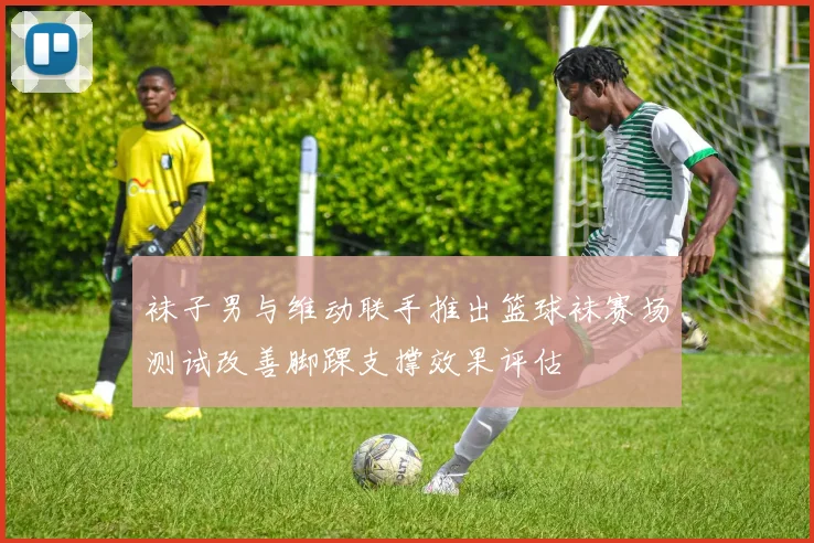 袜子男与维动联手推出篮球袜赛场测试改善脚踝支撑效果评估