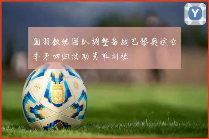 国羽教练团队调整备战巴黎奥运会李矛回归协助男单训练